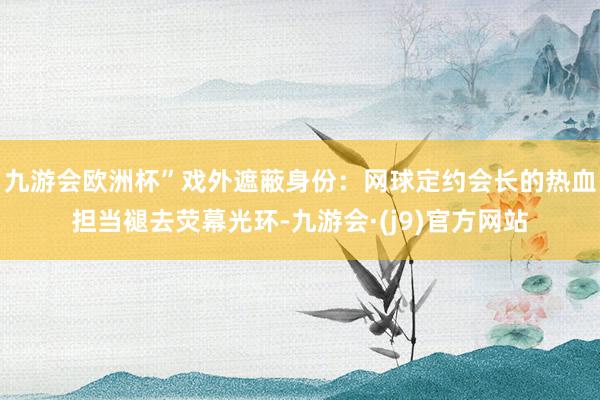 九游会欧洲杯”戏外遮蔽身份:网球定约会长的热血担当褪去荧幕光环-九游会·(j9)官方网站