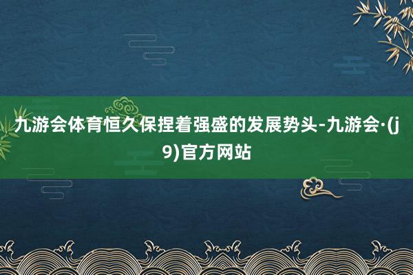九游会体育恒久保捏着强盛的发展势头-九游会·(j9)官方网站