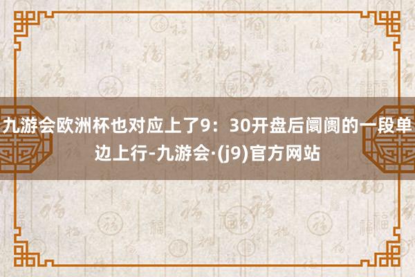 九游会欧洲杯也对应上了9:30开盘后阛阓的一段单边上行-九游会·(j9)官方网站