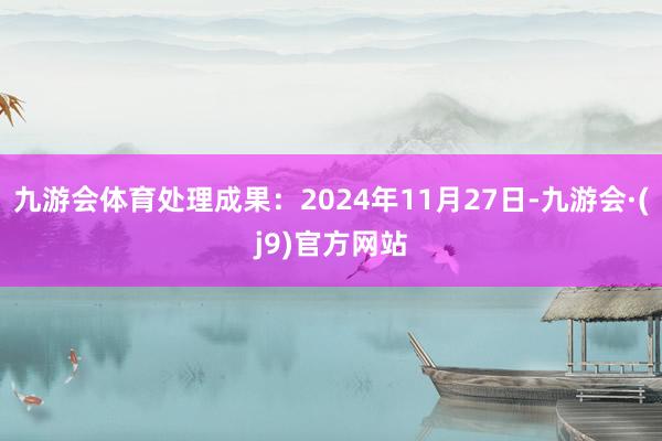 九游会体育处理成果：2024年11月27日-九游会·(j9)官方网站