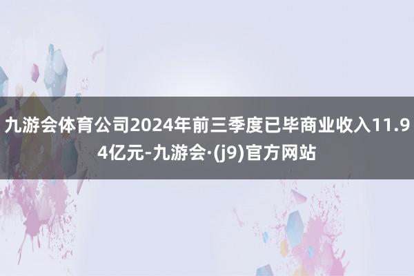 九游会体育公司2024年前三季度已毕商业收入11.94亿元-九游会·(j9)官方网站