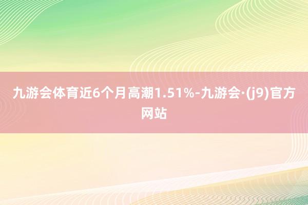 九游会体育近6个月高潮1.51%-九游会·(j9)官方网站
