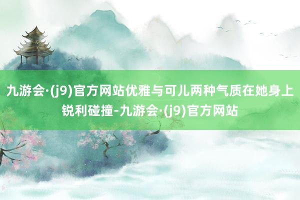 九游会·(j9)官方网站优雅与可儿两种气质在她身上锐利碰撞-九游会·(j9)官方网站
