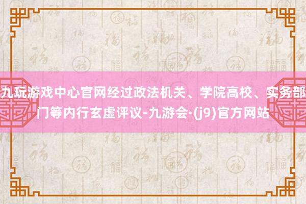 九玩游戏中心官网经过政法机关、学院高校、实务部门等内行玄虚评议-九游会·(j9)官方网站