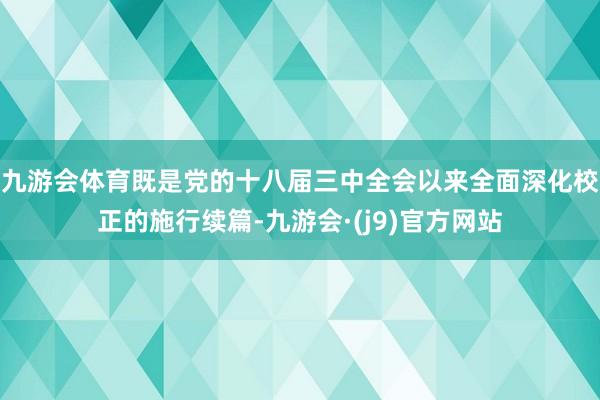 九游会体育既是党的十八届三中全会以来全面深化校正的施行续篇-九游会·(j9)官方网站