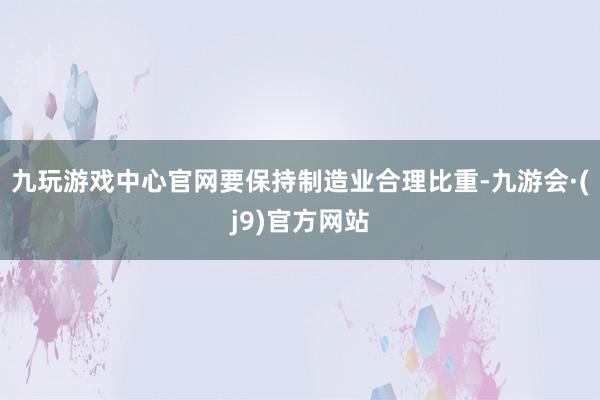 九玩游戏中心官网要保持制造业合理比重-九游会·(j9)官方网站