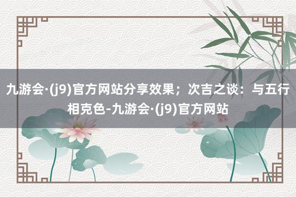 九游会·(j9)官方网站分享效果;次吉之谈:与五行相克色-九游会·(j9)官方网站