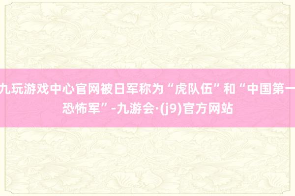 九玩游戏中心官网被日军称为“虎队伍”和“中国第一恐怖军”-九游会·(j9)官方网站