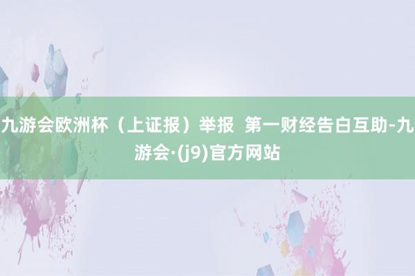 九游会欧洲杯（上证报）举报  第一财经告白互助-九游会·(j9)官方网站