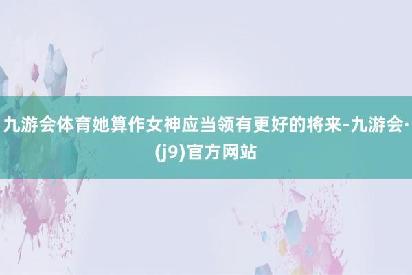九游会体育她算作女神应当领有更好的将来-九游会·(j9)官方网站