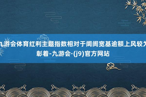 九游会体育红利主题指数相对于阛阓宽基逾额上风较为彰着-九游会·(j9)官方网站