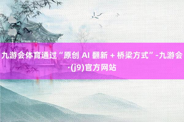 九游会体育通过“原创 AI 翻新 + 桥梁方式”-九游会·(j9)官方网站