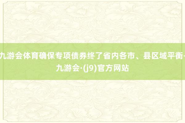 九游会体育确保专项债券终了省内各市、县区域平衡-九游会·(j9)官方网站