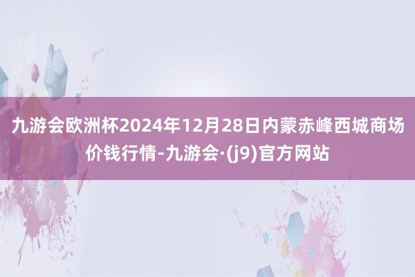 九游会欧洲杯2024年12月28日内蒙赤峰西城商场价钱行情-九游会·(j9)官方网站