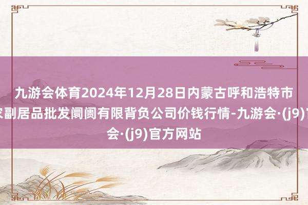 九游会体育2024年12月28日内蒙古呼和浩特市东瓦窑农副居品批发阛阓有限背负公司价钱行情-九游会·(j9)官方网站
