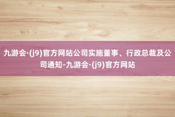 九游会·(j9)官方网站公司实施董事、行政总裁及公司通知-九游会·(j9)官方网站