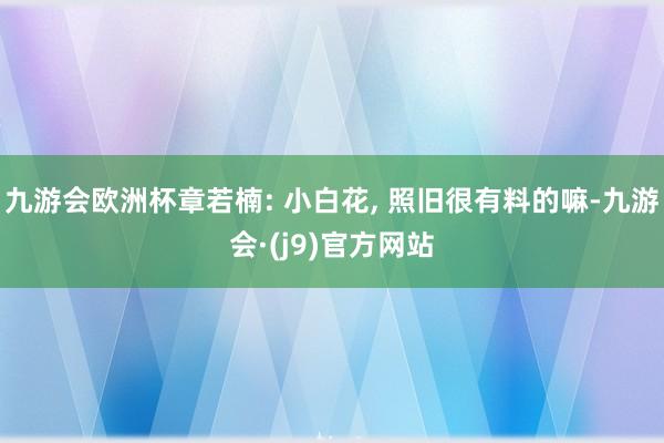 九游会欧洲杯章若楠: 小白花, 照旧很有料的嘛-九游会·(j9)官方网站
