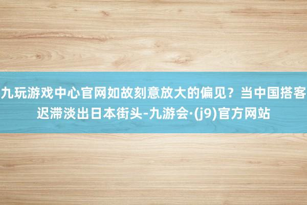 九玩游戏中心官网如故刻意放大的偏见?当中国搭客迟滞淡出日本街头-九游会·(j9)官方网站