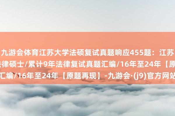 九游会体育江苏大学法硕复试真题响应455题：江苏大学法硕/江苏大学法律硕士/累计9年法律复试真题汇编/16年至24年【原题再现】-九游会·(j9)官方网站