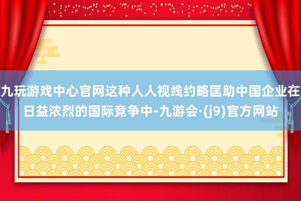 九玩游戏中心官网这种人人视线约略匡助中国企业在日益浓烈的国际竞争中-九游会·(j9)官方网站