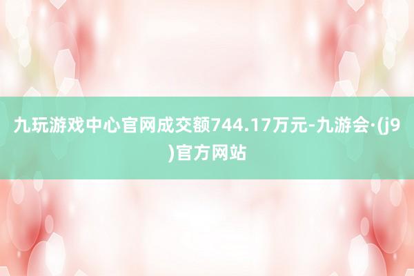 九玩游戏中心官网成交额744.17万元-九游会·(j9)官方网站