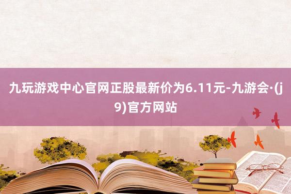 九玩游戏中心官网正股最新价为6.11元-九游会·(j9)官方网站