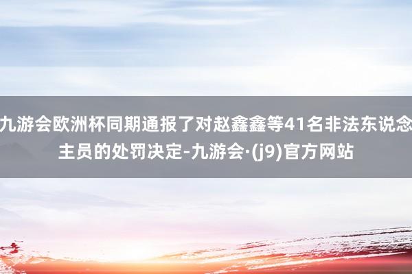 九游会欧洲杯同期通报了对赵鑫鑫等41名非法东说念主员的处罚决定-九游会·(j9)官方网站