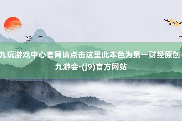 九玩游戏中心官网请点击这里此本色为第一财经原创-九游会·(j9)官方网站