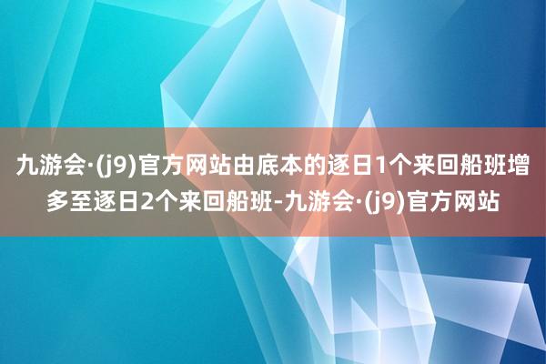 九游会·(j9)官方网站由底本的逐日1个来回船班增多至逐日2个来回船班-九游会·(j9)官方网站