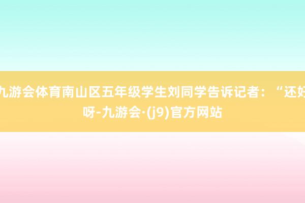 九游会体育南山区五年级学生刘同学告诉记者：“还好呀-九游会·(j9)官方网站