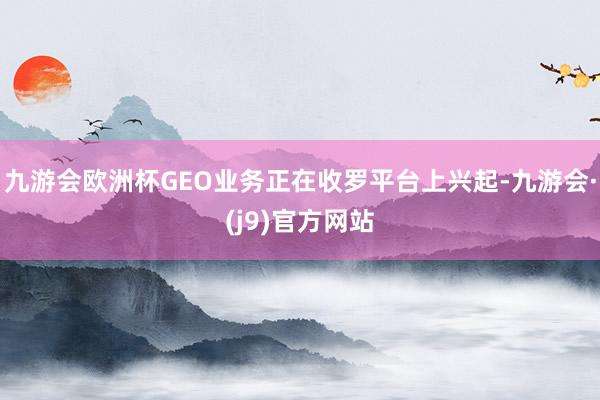 九游会欧洲杯GEO业务正在收罗平台上兴起-九游会·(j9)官方网站