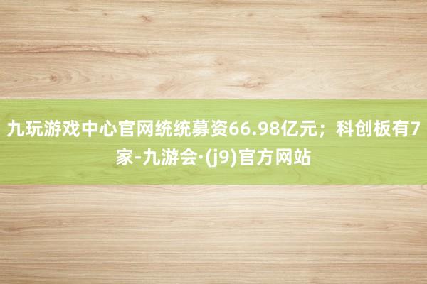 九玩游戏中心官网统统募资66.98亿元；科创板有7家-九游会·(j9)官方网站