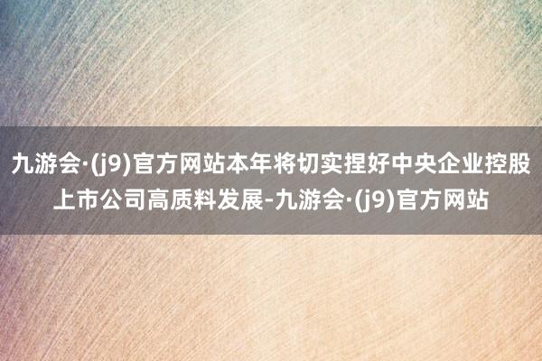 九游会·(j9)官方网站本年将切实捏好中央企业控股上市公司高质料发展-九游会·(j9)官方网站