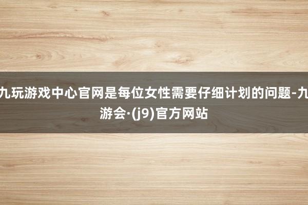 九玩游戏中心官网是每位女性需要仔细计划的问题-九游会·(j9)官方网站