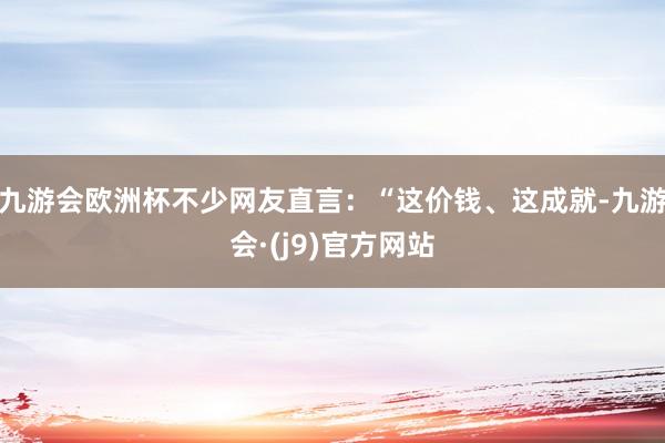 九游会欧洲杯不少网友直言：“这价钱、这成就-九游会·(j9)官方网站