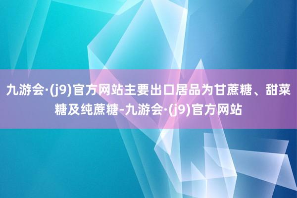 九游会·(j9)官方网站主要出口居品为甘蔗糖、甜菜糖及纯蔗糖-九游会·(j9)官方网站