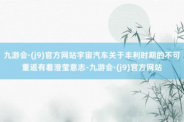九游会·(j9)官方网站宇宙汽车关于丰利时期的不可重返有着澄莹意志-九游会·(j9)官方网站
