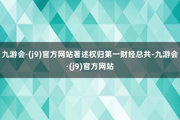 九游会·(j9)官方网站著述权归第一财经总共-九游会·(j9)官方网站