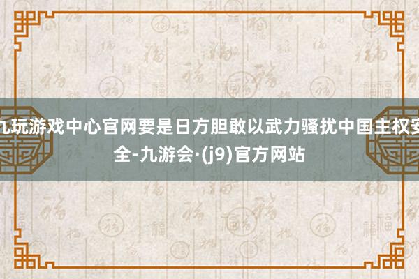 九玩游戏中心官网要是日方胆敢以武力骚扰中国主权安全-九游会·(j9)官方网站