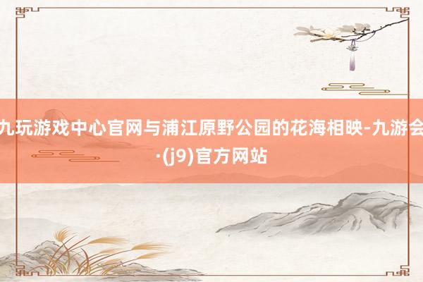 九玩游戏中心官网与浦江原野公园的花海相映-九游会·(j9)官方网站