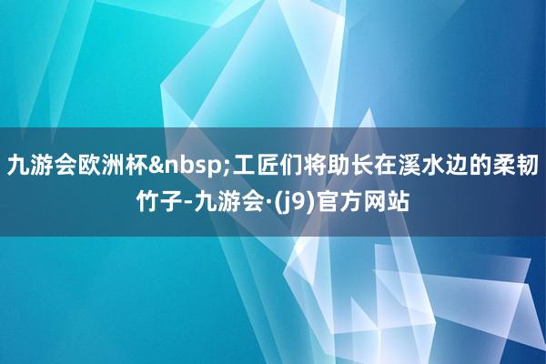 九游会欧洲杯&nbsp;工匠们将助长在溪水边的柔韧竹子-九游会·(j9)官方网站