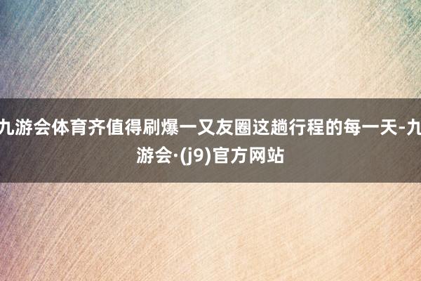 九游会体育齐值得刷爆一又友圈这趟行程的每一天-九游会·(j9)官方网站