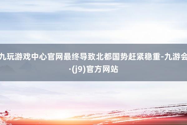九玩游戏中心官网最终导致北都国势赶紧稳重-九游会·(j9)官方网站