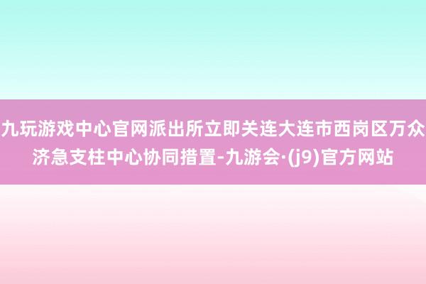 九玩游戏中心官网派出所立即关连大连市西岗区万众济急支柱中心协同措置-九游会·(j9)官方网站