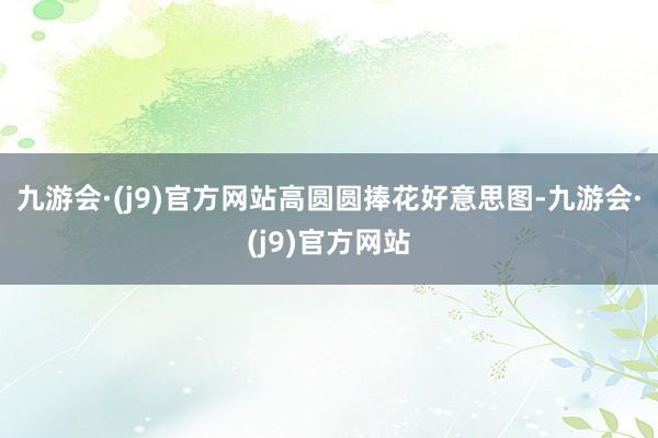九游会·(j9)官方网站高圆圆捧花好意思图-九游会·(j9)官方网站