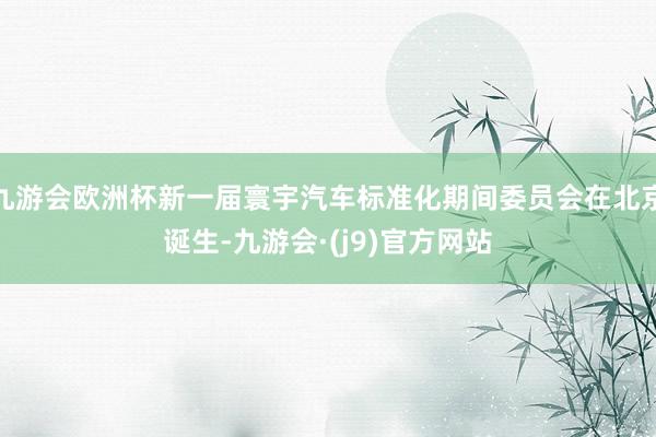 九游会欧洲杯新一届寰宇汽车标准化期间委员会在北京诞生-九游会·(j9)官方网站