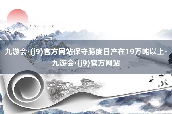 九游会·(j9)官方网站保守臆度日产在19万吨以上-九游会·(j9)官方网站
