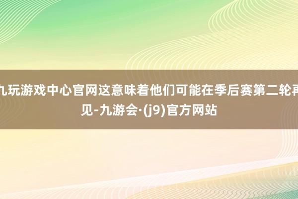 九玩游戏中心官网这意味着他们可能在季后赛第二轮再见-九游会·(j9)官方网站