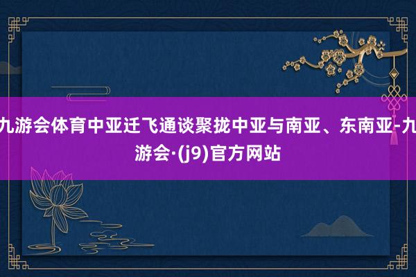 九游会体育中亚迁飞通谈聚拢中亚与南亚、东南亚-九游会·(j9)官方网站