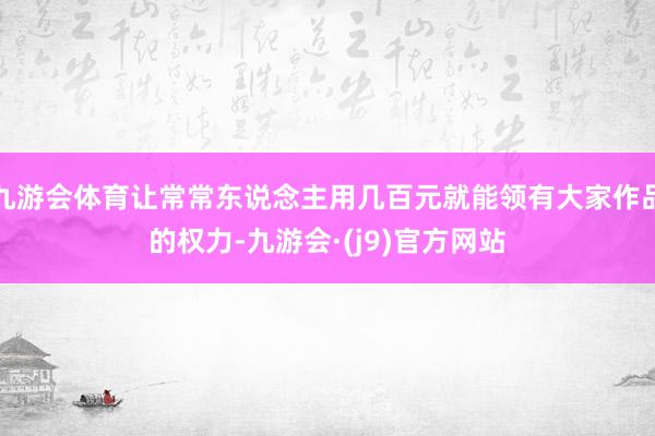 九游会体育让常常东说念主用几百元就能领有大家作品的权力-九游会·(j9)官方网站